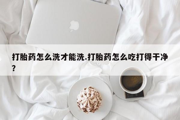 正品打胎药专卖微信打胎药怎么洗才能洗.打胎药怎么吃打得干净？