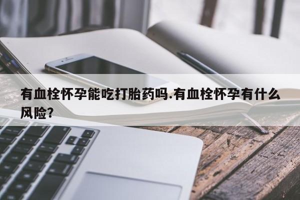 正品打胎药专卖微信有血栓怀孕能吃打胎药吗.有血栓怀孕有什么风险？