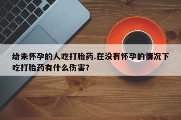 正品打胎药专卖微信给未怀孕的人吃打胎药.在没有怀孕的情况下吃打胎药有什么伤害？