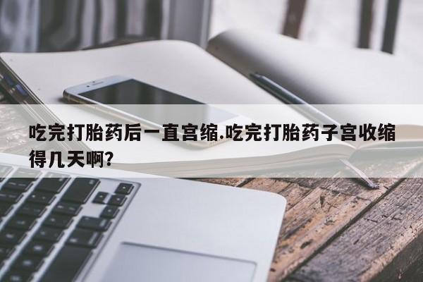 正品打胎药专卖微信吃完打胎药后一直宫缩.吃完打胎药子宫收缩得几天啊？