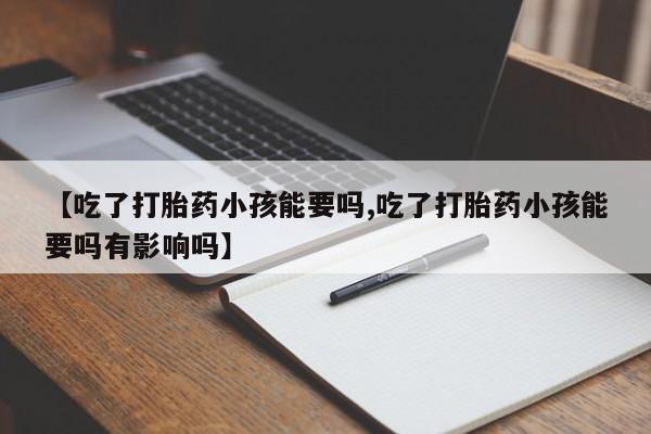 正品打胎药专卖微信【吃了打胎药小孩能要吗,吃了打胎药小孩能要吗有影响吗】