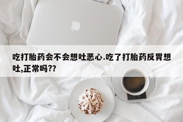 正品打胎药专卖微信吃打胎药会不会想吐恶心.吃了打胎药反胃想吐,正常吗?？