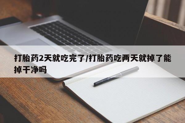 正品打胎药专卖微信打胎药2天就吃完了/打胎药吃两天就掉了能掉干净吗