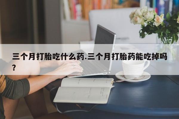 正品打胎药专卖微信三个月打胎吃什么药.三个月打胎药能吃掉吗？