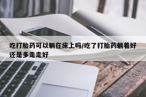 正品打胎药专卖微信吃打胎药可以躺在床上吗/吃了打胎药躺着好还是多走走好