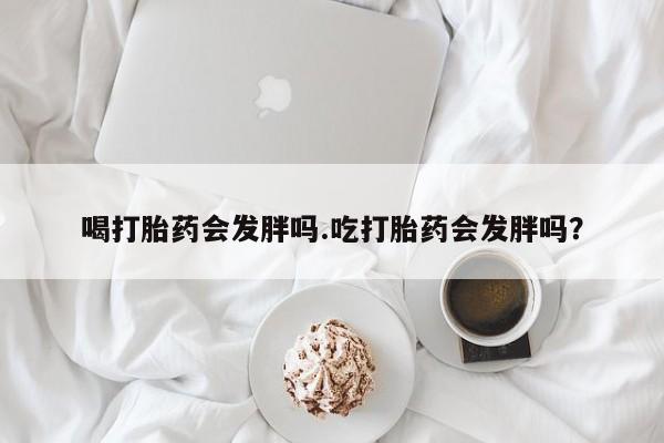正品打胎药专卖微信喝打胎药会发胖吗.吃打胎药会发胖吗？