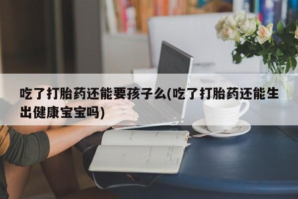 正品打胎药专卖微信吃了打胎药还能要孩子么(吃了打胎药还能生出健康宝宝吗)