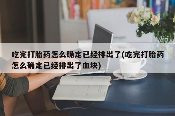 正品打胎药专卖微信吃完打胎药怎么确定已经排出了(吃完打胎药怎么确定已经排出了血块)