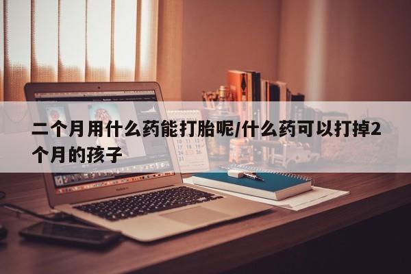正品打胎药专卖微信二个月用什么药能打胎呢/什么药可以打掉2个月的孩子