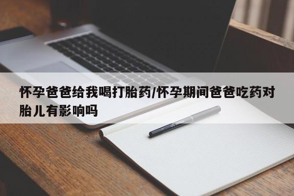 正品打胎药专卖微信怀孕爸爸给我喝打胎药/怀孕期间爸爸吃药对胎儿有影响吗
