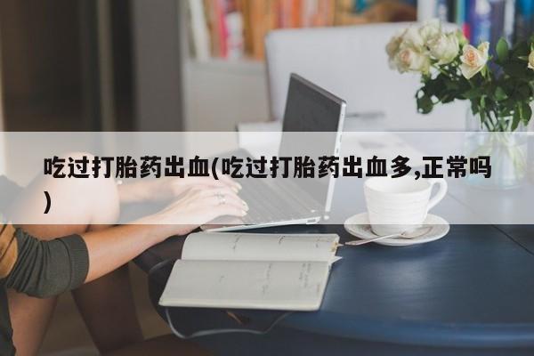 正品打胎药专卖微信吃过打胎药出血(吃过打胎药出血多,正常吗)