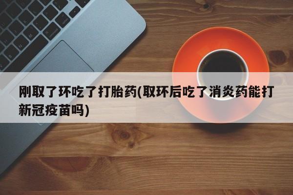 正品打胎药专卖微信刚取了环吃了打胎药(取环后吃了消炎药能打新冠疫苗吗)