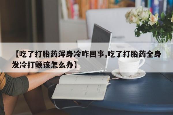 正品打胎药专卖微信【吃了打胎药浑身冷咋回事,吃了打胎药全身发冷打颤该怎么办】