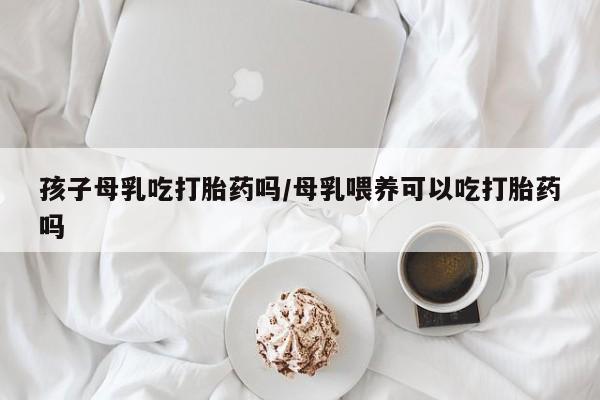 正品打胎药专卖微信孩子母乳吃打胎药吗/母乳喂养可以吃打胎药吗